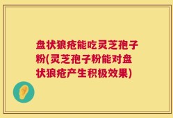 盘状狼疮能吃灵芝孢子粉(灵芝孢子粉能对盘状狼疮产生积极效果)