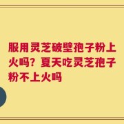 服用灵芝破壁孢子粉上火吗？夏天吃灵芝孢子粉不上火吗