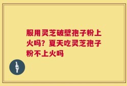 服用灵芝破壁孢子粉上火吗？夏天吃灵芝孢子粉不上火吗
