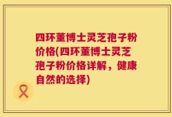 四环董博士灵芝孢子粉价格(四环董博士灵芝孢子粉价格详解，健康自然的选择)