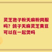 灵芝孢子粉天麻粉同服吗？鸽子天麻灵芝黄豆可以在一起煲吗