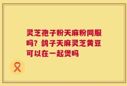 灵芝孢子粉天麻粉同服吗？鸽子天麻灵芝黄豆可以在一起煲吗