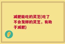 减肥能吃的灵芝(吃了不会发胖的灵芝，有助于减肥)