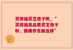 灵得福灵芝孢子粉_“灵得福高品质灵芝孢子粉，健康养生新选择”