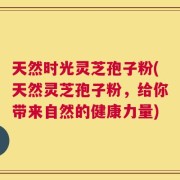 天然时光灵芝孢子粉(天然灵芝孢子粉，给你带来自然的健康力量)