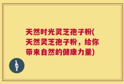 天然时光灵芝孢子粉(天然灵芝孢子粉，给你带来自然的健康力量)
