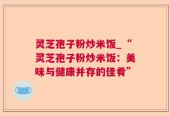 灵芝孢子粉炒米饭_“灵芝孢子粉炒米饭：美味与健康并存的佳肴”