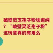破壁灵芝孢子粉味道纯？“破壁灵芝孢子粉”这玩意真的有用么