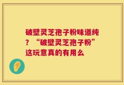 破壁灵芝孢子粉味道纯？“破壁灵芝孢子粉”这玩意真的有用么