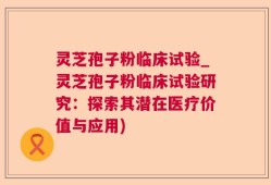 灵芝孢子粉临床试验_灵芝孢子粉临床试验研究：探索其潜在医疗价值与应用)