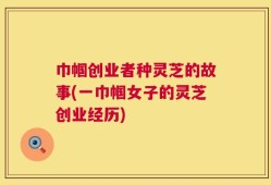 巾帼创业者种灵芝的故事(一巾帼女子的灵芝创业经历)