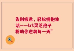 告别疲惫，轻松拥抱生活——trt灵芝孢子粉助你逆袭每一天”