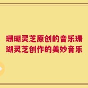 珊瑚灵芝原创的音乐珊瑚灵芝创作的美妙音乐