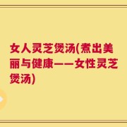 女人灵芝煲汤(煮出美丽与健康——女性灵芝煲汤)