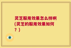 灵芝服用效果怎么样啊(灵芝的服用效果如何？)