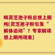 喝灵芝孢子粉总想上厕所(灵芝孢子粉引发“解体运动”？专家解读想上厕所现象)