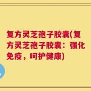 复方灵芝孢子胶囊(复方灵芝孢子胶囊：强化免疫，呵护健康)