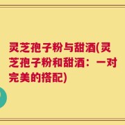 灵芝孢子粉与甜酒(灵芝孢子粉和甜酒：一对完美的搭配)