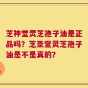 芝神堂灵芝孢子油是正品吗？芝圣堂灵芝孢子油是不是真的？