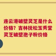 连云港破壁灵芝是什么价格？吉林抚松玉秀堂灵芝破壁孢子粉价格