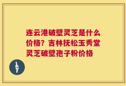连云港破壁灵芝是什么价格？吉林抚松玉秀堂灵芝破壁孢子粉价格