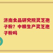 济南食品研究院灵芝孢子粉？中粮生产灵芝孢子粉吗