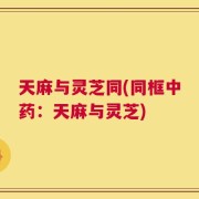 天麻与灵芝同(同框中药：天麻与灵芝)