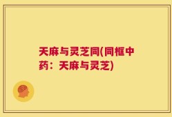 天麻与灵芝同(同框中药：天麻与灵芝)