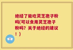 绝经了能吃灵芝孢子粉吗(可以食用灵芝孢子粉吗？关于绝经的建议！)