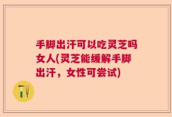 手脚出汗可以吃灵芝吗女人(灵芝能缓解手脚出汗，女性可尝试)