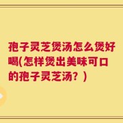 孢子灵芝煲汤怎么煲好喝(怎样煲出美味可口的孢子灵芝汤？)