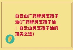白云山广药牌灵芝孢子油(广药牌灵芝孢子油：白云山灵芝孢子油的顶尖之选)