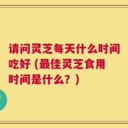 请问灵芝每天什么时间吃好 (最佳灵芝食用时间是什么？)