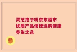 灵芝孢子粉京东超市 优质产品便捷选购健康养生之选