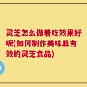 灵芝怎么做着吃效果好呢(如何制作美味且有效的灵芝食品)