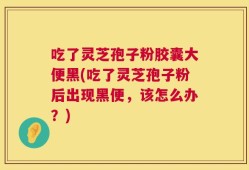 吃了灵芝孢子粉胶囊大便黑(吃了灵芝孢子粉后出现黑便，该怎么办？)