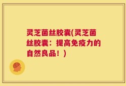 灵芝菌丝胶囊(灵芝菌丝胶囊：提高免疫力的自然良品！)