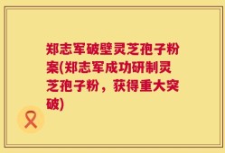 郑志军破壁灵芝孢子粉案(郑志军成功研制灵芝孢子粉，获得重大突破)