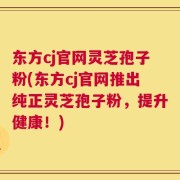 东方cj官网灵芝孢子粉(东方cj官网推出纯正灵芝孢子粉，提升健康！)