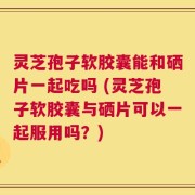 灵芝孢子软胶囊能和硒片一起吃吗 (灵芝孢子软胶囊与硒片可以一起服用吗？)