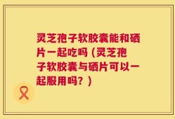 灵芝孢子软胶囊能和硒片一起吃吗 (灵芝孢子软胶囊与硒片可以一起服用吗？)