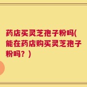 药店买灵芝孢子粉吗(能在药店购买灵芝孢子粉吗？)
