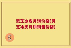 灵芝冰皮月饼价格(灵芝冰皮月饼销售价格)