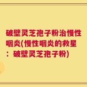 破壁灵芝孢子粉治慢性咽炎(慢性咽炎的救星：破壁灵芝孢子粉)