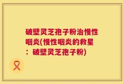 破壁灵芝孢子粉治慢性咽炎(慢性咽炎的救星：破壁灵芝孢子粉)