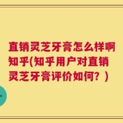 直销灵芝牙膏怎么样啊知乎(知乎用户对直销灵芝牙膏评价如何？)