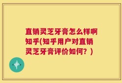 直销灵芝牙膏怎么样啊知乎(知乎用户对直销灵芝牙膏评价如何？)