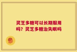灵芝多糖可以长期服用吗？灵芝多糖治失眠吗