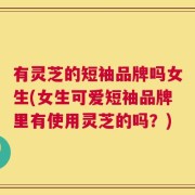 有灵芝的短袖品牌吗女生(女生可爱短袖品牌里有使用灵芝的吗？)