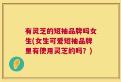有灵芝的短袖品牌吗女生(女生可爱短袖品牌里有使用灵芝的吗？)